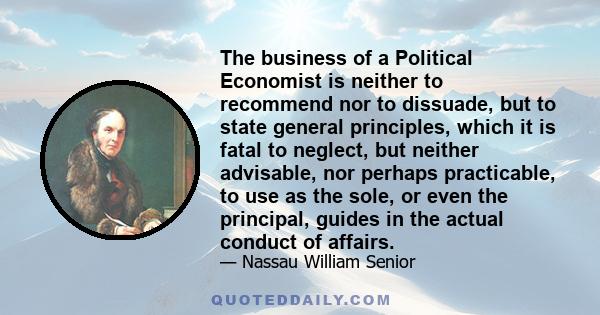 The business of a Political Economist is neither to recommend nor to dissuade, but to state general principles, which it is fatal to neglect, but neither advisable, nor perhaps practicable, to use as the sole, or even