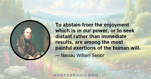 To abstain from the enjoyment which is in our power, or to seek distant rather than immediate results, are among the most painful exertions of the human will.