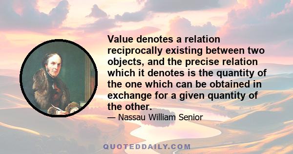 Value denotes a relation reciprocally existing between two objects, and the precise relation which it denotes is the quantity of the one which can be obtained in exchange for a given quantity of the other.