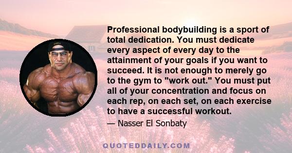 Professional bodybuilding is a sport of total dedication. You must dedicate every aspect of every day to the attainment of your goals if you want to succeed. It is not enough to merely go to the gym to work out. You