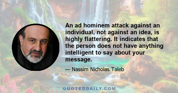 An ad hominem attack against an individual, not against an idea, is highly flattering. It indicates that the person does not have anything intelligent to say about your message.