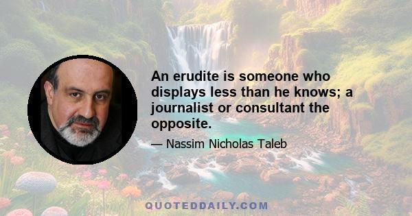 An erudite is someone who displays less than he knows; a journalist or consultant the opposite.