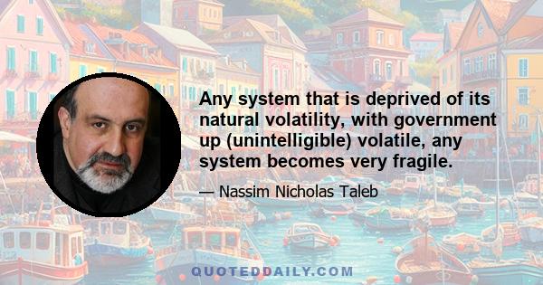 Any system that is deprived of its natural volatility, with government up (unintelligible) volatile, any system becomes very fragile.