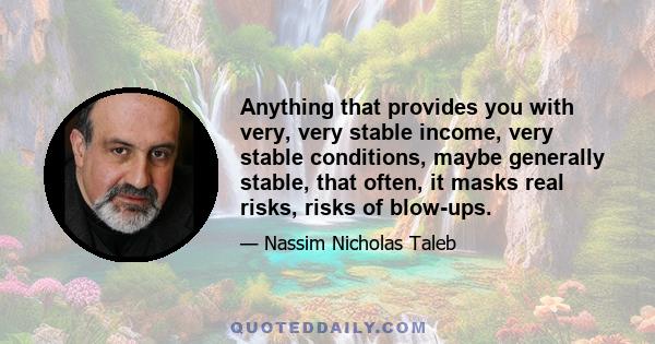 Anything that provides you with very, very stable income, very stable conditions, maybe generally stable, that often, it masks real risks, risks of blow-ups.