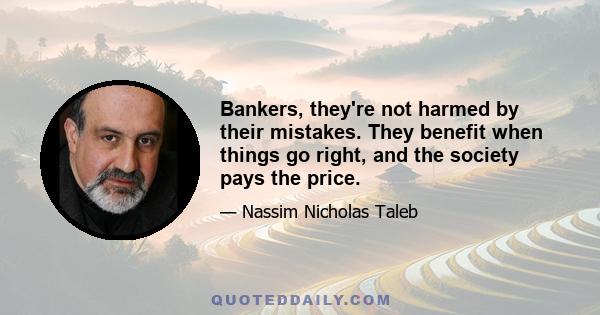 Bankers, they're not harmed by their mistakes. They benefit when things go right, and the society pays the price.