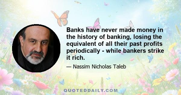 Banks have never made money in the history of banking, losing the equivalent of all their past profits periodically - while bankers strike it rich.