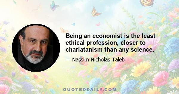 Being an economist is the least ethical profession, closer to charlatanism than any science.