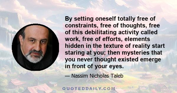 By setting oneself totally free of constraints, free of thoughts, free of this debilitating activity called work, free of efforts, elements hidden in the texture of reality start staring at you; then mysteries that you