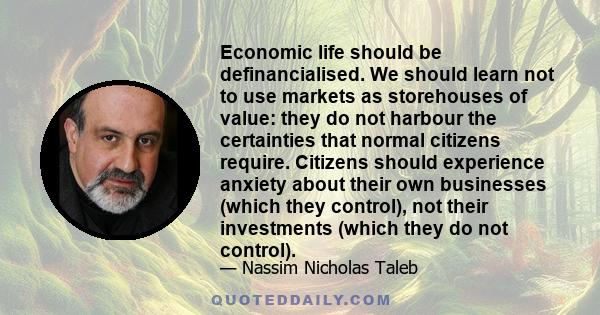 Economic life should be definancialised. We should learn not to use markets as storehouses of value: they do not harbour the certainties that normal citizens require. Citizens should experience anxiety about their own