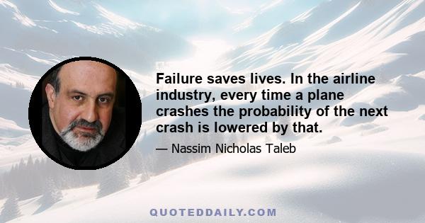 Failure saves lives. In the airline industry, every time a plane crashes the probability of the next crash is lowered by that. The Titanic saved lives because we're building bigger and bigger ships. So these people