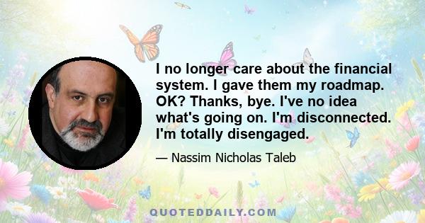 I no longer care about the financial system. I gave them my roadmap. OK? Thanks, bye. I've no idea what's going on. I'm disconnected. I'm totally disengaged.