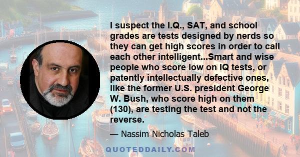 I suspect the I.Q., SAT, and school grades are tests designed by nerds so they can get high scores in order to call each other intelligent...Smart and wise people who score low on IQ tests, or patently intellectually