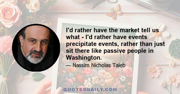 I'd rather have the market tell us what - I'd rather have events precipitate events, rather than just sit there like passive people in Washington.