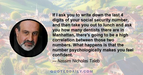 If I ask you to write down the last 4 digits of your social security number, and then take you out to lunch and ask you how many dentists there are in Manhattan, there's going to be a high correlation between those two