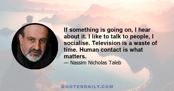 If something is going on, I hear about it. I like to talk to people, I socialise. Television is a waste of time. Human contact is what matters.