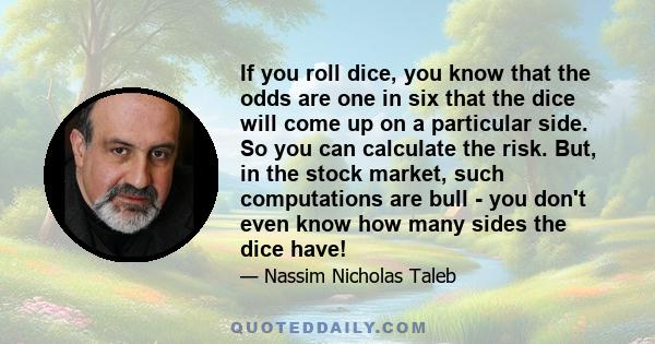 If you roll dice, you know that the odds are one in six that the dice will come up on a particular side. So you can calculate the risk. But, in the stock market, such computations are bull - you don't even know how many 