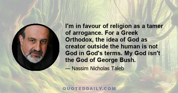 I'm in favour of religion as a tamer of arrogance. For a Greek Orthodox, the idea of God as creator outside the human is not God in God's terms. My God isn't the God of George Bush.