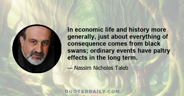 In economic life and history more generally, just about everything of consequence comes from black swans; ordinary events have paltry effects in the long term.