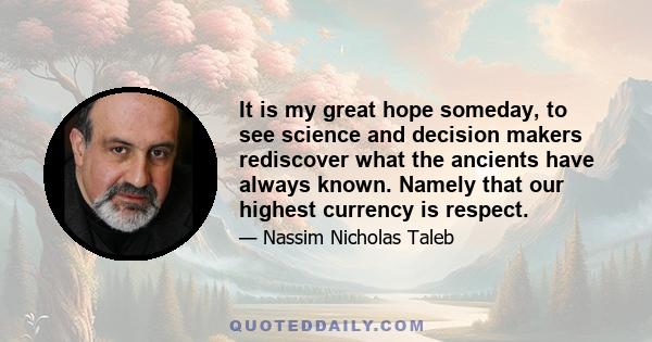 It is my great hope someday, to see science and decision makers rediscover what the ancients have always known. Namely that our highest currency is respect.