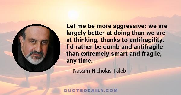 Let me be more aggressive: we are largely better at doing than we are at thinking, thanks to antifragility. I’d rather be dumb and antifragile than extremely smart and fragile, any time.