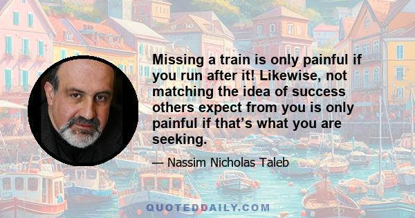 Missing a train is only painful if you run after it! Likewise, not matching the idea of success others expect from you is only painful if that’s what you are seeking.