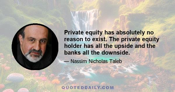 Private equity has absolutely no reason to exist. The private equity holder has all the upside and the banks all the downside.