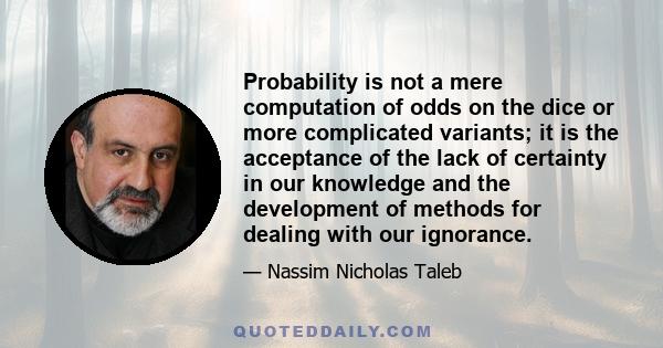 Probability is not a mere computation of odds on the dice or more complicated variants; it is the acceptance of the lack of certainty in our knowledge and the development of methods for dealing with our ignorance.