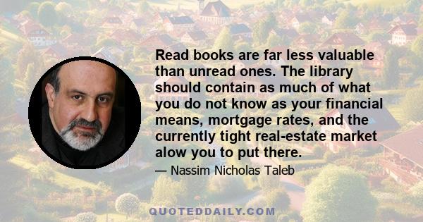 Read books are far less valuable than unread ones. The library should contain as much of what you do not know as your financial means, mortgage rates, and the currently tight real-estate market alow you to put there.