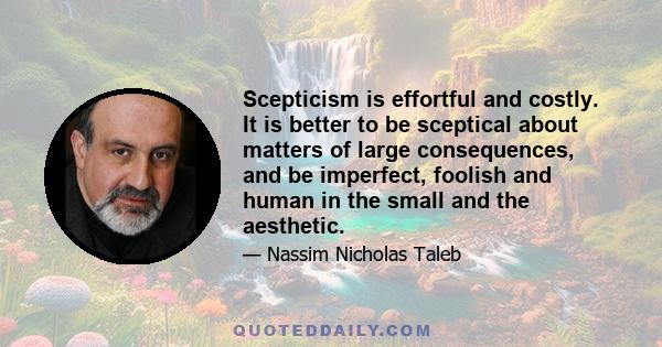 Scepticism is effortful and costly. It is better to be sceptical about matters of large consequences, and be imperfect, foolish and human in the small and the aesthetic.