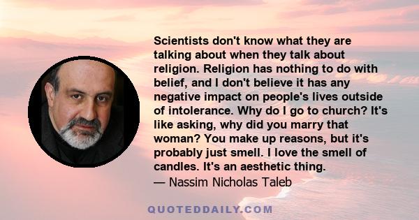 Scientists don't know what they are talking about when they talk about religion. Religion has nothing to do with belief, and I don't believe it has any negative impact on people's lives outside of intolerance. Why do I