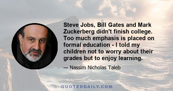 Steve Jobs, Bill Gates and Mark Zuckerberg didn't finish college. Too much emphasis is placed on formal education - I told my children not to worry about their grades but to enjoy learning.