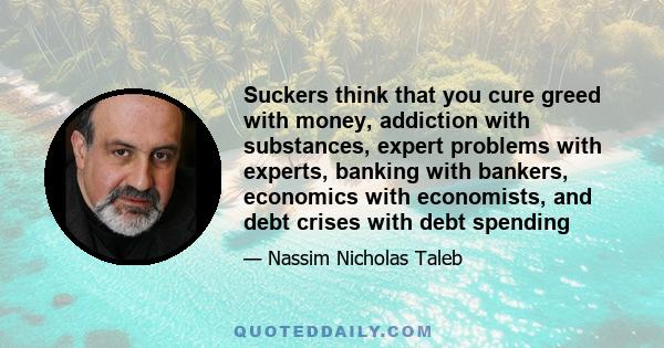 Suckers think that you cure greed with money, addiction with substances, expert problems with experts, banking with bankers, economics with economists, and debt crises with debt spending