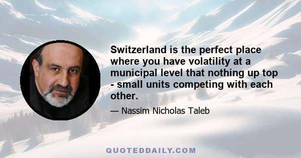 Switzerland is the perfect place where you have volatility at a municipal level that nothing up top - small units competing with each other.