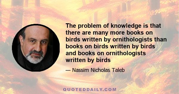 The problem of knowledge is that there are many more books on birds written by ornithologists than books on birds written by birds and books on ornithologists written by birds