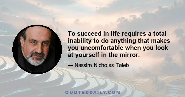 To succeed in life requires a total inability to do anything that makes you uncomfortable when you look at yourself in the mirror.