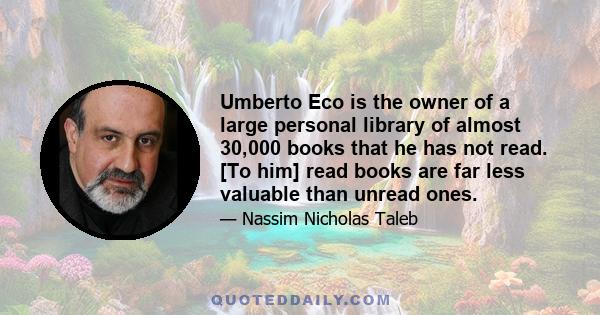 Umberto Eco is the owner of a large personal library of almost 30,000 books that he has not read. [To him] read books are far less valuable than unread ones.