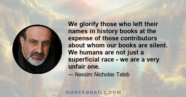 We glorify those who left their names in history books at the expense of those contributors about whom our books are silent. We humans are not just a superficial race - we are a very unfair one.