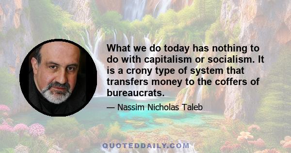 What we do today has nothing to do with capitalism or socialism. It is a crony type of system that transfers money to the coffers of bureaucrats.