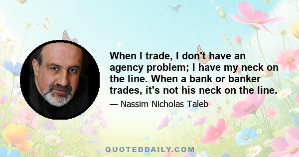 When I trade, I don't have an agency problem; I have my neck on the line. When a bank or banker trades, it's not his neck on the line.