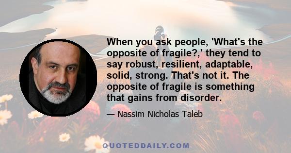 When you ask people, 'What's the opposite of fragile?,' they tend to say robust, resilient, adaptable, solid, strong. That's not it. The opposite of fragile is something that gains from disorder.