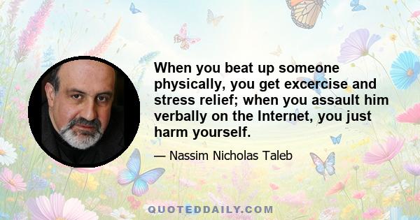 When you beat up someone physically, you get excercise and stress relief; when you assault him verbally on the Internet, you just harm yourself.