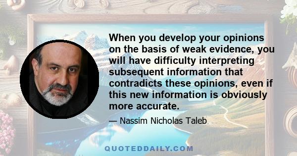 When you develop your opinions on the basis of weak evidence, you will have difficulty interpreting subsequent information that contradicts these opinions, even if this new information is obviously more accurate.