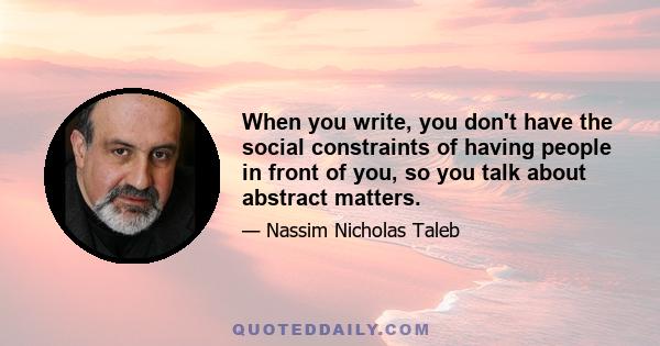 When you write, you don't have the social constraints of having people in front of you, so you talk about abstract matters.