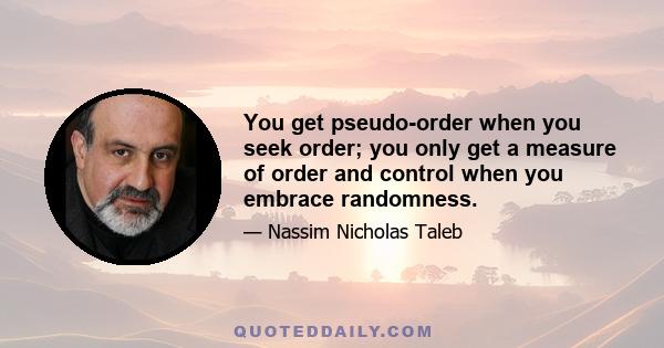 You get pseudo-order when you seek order; you only get a measure of order and control when you embrace randomness.