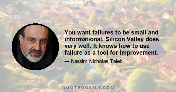 You want failures to be small and informational. Silicon Valley does very well. It knows how to use failure as a tool for improvement.