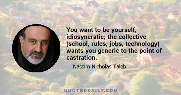 You want to be yourself, idiosyncratic; the collective (school, rules, jobs, technology) wants you generic to the point of castration.