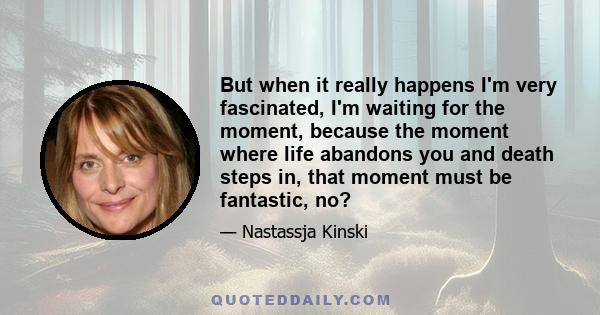 But when it really happens I'm very fascinated, I'm waiting for the moment, because the moment where life abandons you and death steps in, that moment must be fantastic, no?