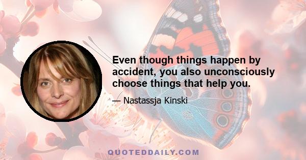 Even though things happen by accident, you also unconsciously choose things that help you.