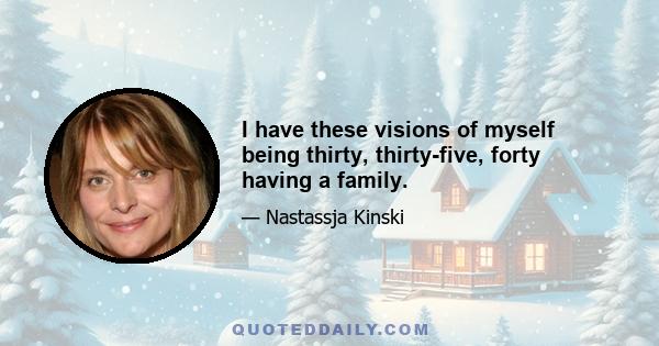 I have these visions of myself being thirty, thirty-five, forty having a family.