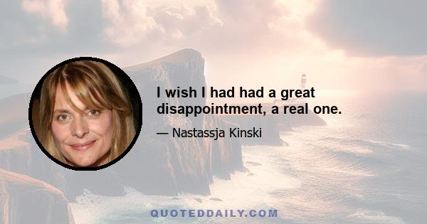 I wish I had had a great disappointment, a real one.